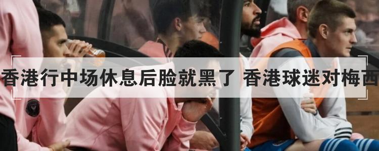 曝梅西香港行中场休息后脸就黑了 香港球迷对梅西的评价