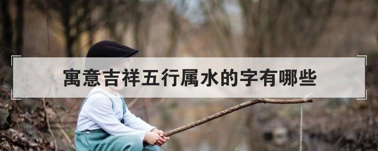 寓意吉祥五行属水的字有哪些